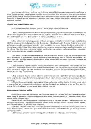 Viva a Igreja | vivaaigreja.wix.com/vivaaigreja
9
Bem. Isto aparentemente é fácil, mas não é. Além da falta de hábito que algumas pessoas têm da leitura, o
Diabo fará de tudo para afastá-lo deste propósito. Você, entretanto, deve permanecer firme, conhecendo Deus
através da Sua Palavra, pois isto fortalecerá sua mente e seu coração para lutar contra o seu pecado e contra as
investidas de Satanás, porque assim como o alimento físico é para o corpo físico, assim é a Bíblia para o nosso
espírito: o alimento!
Algumas dicas para a leitura da Bíblia
As dicas abaixo têm como propósito ajudá-lo a ter um tempo proveitoso de leitura:
1. Tenha um tempo determinado: Procure disciplinar seu tempo, já que muitas situações ocorrerão para lhe
afastar deste propósito. Não deve ser a hora em que você está mais cansado ou o horário mais ocupado do dia,
mas um tempo em que possa doar qualidade de atenção para a Palavra de Deus.
2. Faça a leitura em local adequado: Ler em locais com pouca ventilação, iluminação fraca e muito barulho
são fatores que desestimularão sua leitura. Ler deitado não é indicado, pois, além de causar desconforto no corpo
por causa da posição, pode provocar sono. Ler e ouvir som ao mesmo tempo divide a atenção do nosso cérebro e
diminui a apreensão. O local ideal é: pouco barulho, nenhuma interrupção, ventilação agradável, sentado e com
luz indireta. Estas dicas podem não tornar você um grande leitor, mas procuram melhor a qualidade e a quantida-
de do seu tempo disponível para a leitura da Bíblia.
3. Inicie com a oração: Nunca esqueça de orar antes de ler a Bíblia pedindo a Deus que ilumine seu coração
para compreender as verdades nela contidas e disposição para obedecer e praticar. É preciso sempre pedir: “Se-
nhor, ajuda-me a ver quem eu sou, o quanto preciso mudar e como posso ser melhor. Ajuda-me a obedecer ao
Senhor e a Sua Palavra”.
4. Siga um livro de cada vez: Algumas pessoas gostam de ler a Bíblia como a galinha come o milho: um aqui
e outro ali. A proposta de Deus na Palavra é oferecer um banquete, e não um pequeno lanche. Inicie o estudo da
Bíblia em um livro e siga-o até o fim. Se você é novo convertido, o estudo em algum dos Evangelhos (Mateus,
Marcos, Lucas e João) é aconselhável.
5. Faça anotações: Durante a leitura o Senhor falará muito com você e poderá ser útil fazer anotações. Po-
derão surgir dúvidas ou questionamentos que precisam de um esclarecimento por parte de seu discipulador, líder
ou pastor.
6. Meditar é essencial: Após ter seu tempo de leitura, você precisa meditar. Meditar é refletir, pensar sobre
o assunto, fazer um auto-questionamento sobre o que significa aquilo que acabou de ler e o que Deus quer lhe
ensinar. Na meditação você procurar aplicar à sua vida tudo o que leu.
Devemos sempre obedecer a Bíblia
Alguns lêem a Palavra até diariamente, mas falham em obedecê-la. Decoram versículos – e isto é até impor-
tante, sabem os textos mais famosos, emocionam-se ao lê-la sem, contudo, obedecê-la. Como se diz por aí: “entra
por um ouvido e sai pelo outro”.
Para buscarmos uma intimidade com o Senhor precisamos ler e praticar o que diz a Bíblia como Palavra de
Deus para nossas vidas. Ela pode nos confrontar, apontar nossos pecados, mostrar o quanto estamos errados,
mas nos revela a forma de tratarmos esses problemas.
Em Mateus 7:24-27 o Senhor Jesus compara o crente verdadeiro como aquele que constrói sua casa sobre a
rocha. Construir a casa sobre a rocha quer dizer “obedecer a Jesus”, e esta obediência é que mostra que somos
verdadeiros cristãos.
A Bíblia sempre apresenta o crente como alguém que obedece ao Senhor. Leia estes versículos:
 