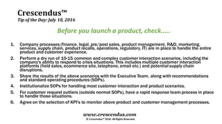 Crescendus™
Tip of the Day: July 18, 2016
© Crescendus™ 2016. All Rights Reserved.
www.crescendus.com
Before you launch a product, check.....
1. Company processes (finance, legal, pre/post sales, product management, R&D, marketing,
services, supply chain, product recalls, operations, regulatory, IT) are in place to handle the entire
product and customer experience.
2. Perform a dry run of 10-15 common and complex customer interaction scenarios, including the
company's ability to respond to crisis situations. This includes multiple customer interaction
platforms (field sales, ecommerce site, telephone, email etc.) and potential supply chain
disruptions.
3. Share the results of the above scenarios with the Executive Team, along with recommendations
and standard operating procedures (SOPs).
4. Institutionalize SOPs for handling most customer interaction and product scenarios.
5. For customer request outliers (outside normal SOPs), have a rapid response team process in place
to handle those situations.
6. Agree on the selection of KPI's to monitor above product and customer management processes.
 