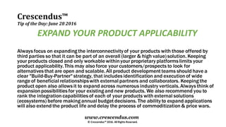 Crescendus™
Tip of the Day: June 28 2016
© Crescendus™ 2016. All Rights Reserved.
www.crescendus.com
EXPAND YOUR PRODUCT APPLICABILITY
Always focus on expanding the interconnectivityof your products with those offered by
third parties so that it can be part of an overall (larger & high value) solution. Keeping
your products closed and only workable withinyour proprietary platforms limits your
product applicability.This may also force your customers/prospects to look for
alternatives that are open and scalable.All product development teams should have a
clear "Build-Buy-Partner" strategy, that includes identification and execution of wide
range of beneficial relationshipswith external partners and collaborators. Keeping the
product open also allows it to expand across numerous industry verticals.Always think of
expansion possibilities for your existing and new products. We also recommend you to
rank the integration capabilities of each of your products with external solutions
(ecosystems) before making annual budget decisions. The ability to expand applications
will also extend the product life and delay the process of commoditization & price wars.
 