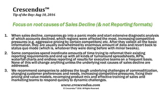 Crescendus™
Tip of the Day: Aug 10, 2016
© Crescendus™ 2016. All Rights Reserved.
www.crescendus.com
Focus on root causes of Sales Decline (& not Reporting formats)
1. When sales decline, companies go into a panic mode and start extensive diagnosticanalysis
of which accounts declined,which regions were affected the most, increasing competitive
pressures (e.g. aggressive pricing by certain competitors) etc. After they collect all the basic
information,they are usually overwhelmedby enormous amount of data and revert back to
status quo mode (which is, whatever they were doing before with minor tweaks).
2. Some companies spend inordinate amounts of time trying to reformat their existing
reporting requirements and end up with all kinds of turnaround spreadsheets,KPIs,
waterfall charts and endless reporting of results for executive teams on a frequent basis.
None of this will change anything unless the underlying root causes of sales decline are
addressed.
3. We recommend companies to address the tough underlying challenges of commoditization,
changing customer preferences and needs, increasing competitive pressures, fixing their
pricing and value models, revamping product mix and effective training of sales and
marketingteams to respond quickly to dynamicchallenges.
 