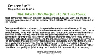 Crescendus™
Tip of the Day: July 18, 2016
© Crescendus™ 2016. All Rights Reserved.
www.crescendus.com
HIRE BASED ON UNIQUE FIT, NOT PEDIGREE
Most companies focus on excellent backgrounds (education, work experience at
marquee companies etc.) as the primary hiring criteria. We recommend focusing on
the right fit.
Companies that are in dynamic change environments should focus on hiring
management members that have been battle tested in chaotic and fast paced work
environments, living with limited resources and hands-on experience (with minimal
staff and direct reports). Don’t hire management personnel that have lived a
comfortable (pampered) existence in sheltered environments, who enjoy endless
meetings, extended support staff, and the indecisiveness of matrixed environments.
For companies that are currently facing a crisis (regulatory, commoditization, etc.),
focus on hiring management teams that have survived a prior crisis. It is more
important to focus on relevant fit and their ability to quickly learn and adapt, rather
than their past pedigree (which may not translate into success at your company).
 