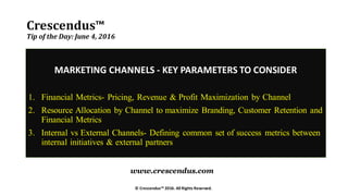 Crescendus™
Tip of the Day: June 4, 2016
MARKETING CHANNELS - KEY PARAMETERS TO CONSIDER
1. Financial Metrics- Pricing, Revenue & Profit Maximization by Channel
2. Resource Allocation by Channel to maximize Branding, Customer Retention and
Financial Metrics
3. Internal vs External Channels- Defining common set of success metrics between
internal initiatives & external partners
© Crescendus™ 2016. All Rights Reserved.
www.crescendus.com
 
