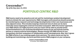Crescendus™
Tip of the Day: June 26, 2016
© Crescendus™ 2016. All Rights Reserved.
www.crescendus.com
PORTFOLIO CENTRIC R&D
R&D teams need to be proactive and not wait for marketing or product development
teams to dictate the user requirements.R&D managers and executives should constantly
be monitoring key research and technology developments in their core businesses and
also adjacent areas. This includes keeping a balanced view of what can be done
internally versus tapping the external innovation ecosystem. With this kind of approach,
your R&D efforts are highly dynamicand your team will be able to provide timely
recommendations to your business development teams (to go and actively license,
partner or acquire external technologies). Always monitor the R&D efforts of your
competitors and their ecosystem of collaborators and IP developments.Also, don’t ignore
the R&D efforts of your existing supply chain partners. The above items are key for
building and maintaining a dynamicportfoliocentric R&D program at your company.
 