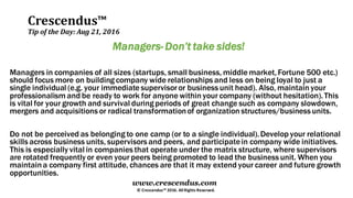 Crescendus™
Tip of the Day: Aug 21, 2016
© Crescendus™ 2016. All Rights Reserved.
www.crescendus.com
Managers- Don’t take sides!
Managers in companies of all sizes (startups, small business, middle market,Fortune 500 etc.)
should focus more on building company wide relationships and less on being loyal to just a
single individual (e.g. your immediate supervisor or business unit head). Also, maintain your
professionalism and be ready to work for anyone within your company (without hesitation).This
is vital for your growth and survival during periods of great change such as company slowdown,
mergers and acquisitions or radical transformationof organization structures/business units.
Do not be perceived as belonging to one camp (or to a single individual).Develop your relational
skills across business units, supervisors and peers, and participatein company wide initiatives.
This is especially vital in companies that operate under the matrix structure, where supervisors
are rotated frequently or even your peers being promoted to lead the business unit. When you
maintaina company first attitude, chances are that it may extend your career and future growth
opportunities.
 