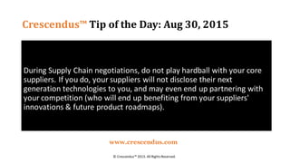Crescendus™ Tip of the Day: Aug 30, 2015
During Supply Chain negotiations, do not play hardball with your core
suppliers. If you do, your suppliers will not disclose their next
generation technologies to you, and may even end up partnering with
your competition (who will end up benefiting from your suppliers'
innovations & future product roadmaps).
© Crescendus™ 2015. All RightsReserved.
www.crescendus.com
 