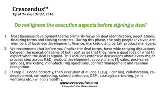 Crescendus™
Tip of the Day: Oct 22, 2016
© Crescendus™ 2016. All Rights Reserved.
www.crescendus.com
Do not ignore the execution aspects before signing a deal!
1. Most business development teams primarily focus on deal identification, negotiations,
finalizing terms and closing contracts. During this phase, the only people involved are
members of business development, finance, marketing and certain product managers.
2. We recommend that before you finalize the deal terms, have wide ranging discussions
between the execution teams of both parties so that they have a good idea of what to
expect when the deal is signed. This includes extensive discussions about every major
process step across R&D, product development, supply chain, IT, sales, post-sales
services, marketing, manufacturing operations, conflict management and revenue
recognition.
3. If step 2 is done correctly, then execution of all deals (e.g. licensing, collaboration, co-
development, co-marketing, sales distribution, OEM, strategic partnering, joint
ventures etc.) will go smoothly.
 