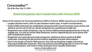 Crescendus™
Tip of the Day: Sep 11, 2016
© Crescendus™ 2016. All Rights Reserved.
www.crescendus.com
Small Companies- Don't waste time with Fortune 500!
Some of the reasons for not pursuing Fortune 500 (or Fortune 1000) accounts are as follows:
• Lengthy decision times, with no clear decision maker (esp. in matrix environments).
• Fortune 500 preference for established companies with sound financials,track record and
ability to survive next 5-10 yrs. Small companies are considered as high risk.
• Skepticismover small companies, esp. by Fortune 500 purchasing departments.If they do
engage you, it is only to extract deep discounts, and for negotiating your price points with
other established vendors.
• Skepticismover startups and small companies' abilitiesto deliver product & R&D
roadmaps,including next generation product upgrades and post sales support.
• Even if you do get a Fortune 500 account, they end up being low margin and end up
draining considerable resources. They also promise something big later in return for large
upfront concessions, and most of these promises never actually materialize.
 