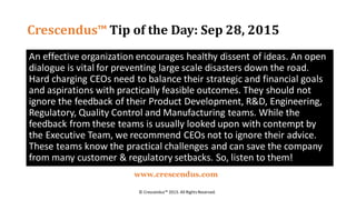 Crescendus™ Tip of the Day: Sep 28, 2015
An effective organization encourages healthy dissent of ideas. An open
dialogue is vital for preventing large scale disasters down the road.
Hard charging CEOs need to balance their strategic and financial goals
and aspirations with practically feasible outcomes. They should not
ignore the feedback of their Product Development, R&D, Engineering,
Regulatory, Quality Control and Manufacturing teams. While the
feedback from these teams is usually looked upon with contempt by
the Executive Team, we recommend CEOs not to ignore their advice.
These teams know the practical challenges and can save the company
from many customer & regulatory setbacks. So, listen to them!
© Crescendus™ 2015. All RightsReserved.
www.crescendus.com
 