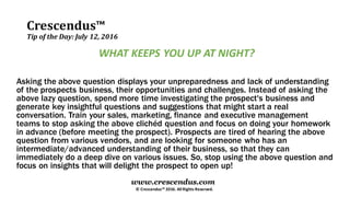 Crescendus™
Tip of the Day: July 12, 2016
© Crescendus™ 2016. All Rights Reserved.
www.crescendus.com
WHAT KEEPS YOU UP AT NIGHT?
Asking the above question displays your unpreparedness and lack of understanding
of the prospects business, their opportunities and challenges. Instead of asking the
above lazy question, spend more time investigating the prospect's business and
generate key insightful questions and suggestions that might start a real
conversation. Train your sales, marketing, finance and executive management
teams to stop asking the above clichéd question and focus on doing your homework
in advance (before meeting the prospect). Prospects are tired of hearing the above
question from various vendors, and are looking for someone who has an
intermediate/advanced understanding of their business, so that they can
immediately do a deep dive on various issues. So, stop using the above question and
focus on insights that will delight the prospect to open up!
 