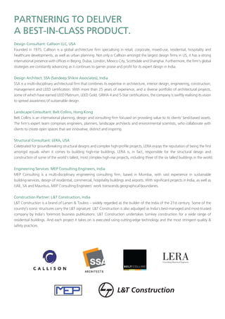 Founded in 1975, Callison is a global architecture firm specialising in retail, corporate, mixed-use, residential, hospitality and
healthcare developments, as well as urban planning. Not only is Callison amongst the largest design firms in US, it has a strong
international presence with offices in Beijing, Dubai, London, Mexico City, Scottsdale and Shanghai. Furthermore, the firm’s global
strategies are constantly advancing as it continues to garner praise and profit for its expert design in India.
SSA is a multi-disciplinary architectural firm that combines its expertise in architecture, interior design, engineering, construction,
management and LEED certification. With more than 25 years of experience, and a diverse portfolio of architectural projects,
some of which have earned LEED Platinum, LEED Gold, GRIHA 4 and 5-Star certifications, the company is swiftly realising its vision
to spread awareness of sustainable design.
Belt Collins is an international planning, design and consulting firm focused on providing value to its clients’ land-based assets.
The firm’s expert team comprises engineers, planners, landscape architects and environmental scientists, who collaborate with
clients to create open spaces that are innovative, distinct and inspiring.
Celebrated for groundbreaking structural designs and complex high-profile projects, LERA enjoys the reputation of being the first
amongst equals when it comes to building high-rise buildings. LERA is, in fact, responsible for the structural design and
construction of some of the world’s tallest, most complex high-rise projects, including three of the six tallest buildings in the world.
MEP Consulting is a multi-disciplinary engineering consulting firm, based in Mumbai, with vast experience in sustainable
building-services, design of residential, commercial, hospitality buildings and airports. With significant projects in India, as well as
UAE, SA and Mauritius, MEP Consulting Engineers’ work transcends geographical boundaries.
L&T Construction is a brand of Larsen & Toubro – widely regarded as the builder of the India of the 21st century. Some of the
country’s iconic structures carry the L&T signature. L&T Construction is also adjudged as India’s best-managed and most-trusted
company by India’s foremost business publications. L&T Construction undertakes turnkey construction for a wide range of
residential buildings. And each project it takes on is executed using cutting-edge technology and the most stringent quality &
safety practices.
 