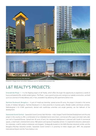 ’
– It is the flagship project of L&T Realty, which offers the buyer the opportunity to experience a world of
luxury and peaceful life, amidst verdant greens. The Phase - I was a grand success and, owing to our speedy construction, we lived
up to our promise of timely delivery and, in fact, exceeded it by delivering 300 apartments before time.
– A part of mixed-use township, spread across 65 acres, the project is located in the serene
locales of Hebbal, Bengaluru. Raintree Boulevard is in close proximity to business parks, lifestyle outlets and leisure activities.
Well-designed 3 & 4 BHK apartments, decked with world-class amenities and ample greenery, are the hallmark of the
development.
– Seawoods Grand Central, Navi Mumbai – India’s largest Transit-Oriented Development and the only
project in the country to offer a combination of an imbedded transit zone (train), commercial office space and retail mall under
one roof at Seawood-Darave. Spread over 40 acres of land, this integrated development is planned with Grade A commercial
spaces, a retail haven, entertainment zones, F&B options and signature hospitality services. It is expected to become a destination
for corporates, small & medium enterprises and shoppers. Strategically located on the Delhi-Mumbai Industrial corridor and the
Bangaluru-Mumbai Industrial corridor, Seawoods Grand Central is in proximity to India’s largest port, JNPT, the proposed
International Airport and the Trans-Harbour Link.
 