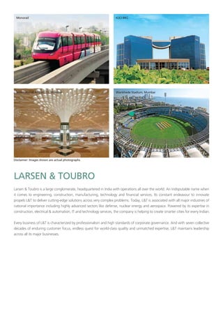 Larsen & Toubro is a large conglomerate, headquartered in India with operations all over the world. An indisputable name when
it comes to engineering, construction, manufacturing, technology and financial services. Its constant endeavour to innovate
propels L&T to deliver cutting-edge solutions across very complex problems. Today, L&T is associated with all major industries of
national importance including highly advanced sectors like defense, nuclear energy and aerospace. Powered by its expertise in
construction, electrical & automation, IT and technology services, the company is helping to create smarter cities for every Indian.
Every business of L&T is characterized by professionalism and high standards of corporate governance. And with seven collective
decades of enduring customer focus, endless quest for world-class quality and unmatched expertise, L&T maintains leadership
across all its major businesses.
 