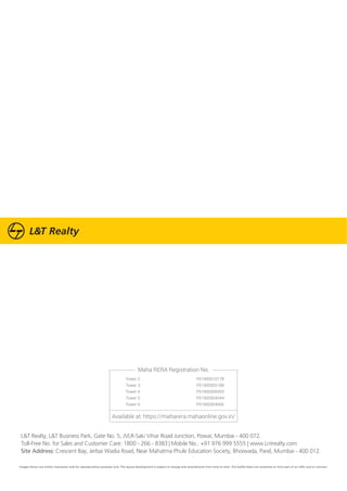 L&T Realty, L&T Business Park, Gate No. 5, JVLR-Saki Vihar Road Junction, Powai, Mumbai - 400 072.
Toll-Free No. for Sales and Customer Care: 1800 - 266 - 8383 | Mobile No.: +91 976 999 5555 | www.Lntrealty.com
Site Address: Crescent Bay, Jerbai Wadia Road, Near Mahatma Phule Education Society, Bhoiwada, Parel, Mumbai - 400 012.
Maha RERA Registration No.
Available at: https://maharera.mahaonline.gov.in/
Tower 2 P51900010178
Tower 3 P51900005188
Tower 4 P51900006593
Tower 5 P51900004544
Tower 6 P51900004666
Images shown are artistic impression and for representative purposes only. The layout development is subject to change and amendments from time to time. This leaflet does not constitute or form part of an offer and or contract.
 