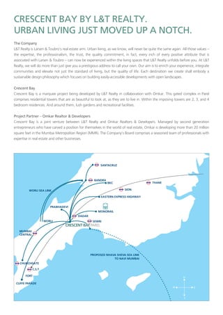 L&T Realty is Larsen & Toubro’s real estate arm. Urban living, as we know, will never be quite the same again. All those values –
the expertise, the professionalism, the trust, the quality commitment, in fact, every inch of every positive attribute that is
associated with Larsen & Toubro – can now be experienced within the living spaces that L&T Realty unfolds before you. At L&T
Realty, we will do more than just give you a prestigious address to call your own. Our aim is to enrich your experience, integrate
communities and elevate not just the standard of living, but the quality of life. Each destination we create shall embody a
sustainable design philosophy which focuses on building easily-accessible developments with open landscapes.
Crescent Bay is a marquee project being developed by L&T Realty in collaboration with Omkar. This gated complex in Parel
comprises residential towers that are as beautiful to look at, as they are to live in. Within the imposing towers are 2, 3, and 4
bedroom residences. And around them, lush gardens and recreational facilities.
–
Crescent Bay is a joint venture between L&T Realty and Omkar Realtors & Developers. Managed by second generation
entrepreneurs who have carved a position for themselves in the world of real estate, Omkar is developing more than 20 million
square feet in the Mumbai Metropolitan Region (MMR). The Company’s Board comprises a seasoned team of professionals with
expertise in real estate and other businesses.
 