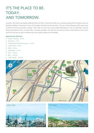 ’
Located in the central, yet largely residential district of Parel, Crescent Bay offers you a tranquil setting with the Arabian Sea as its
backdrop. Besides its proximity to some of the largest retail and commercial hubs in the city, Crescent Bay also offers easy access
to both the central and western suburbs. That’s why it’s one of the most coveted destinations in the city. Moreover, business
districts like Nariman Point, as well as BKC, are easily accessible. And with the monorail just within a short distance from home,
you’ll find that you can get to wherever you want quickly, easily and comfortably.
Approximate distances:
• Eastern Freeway – 4 Kms
• Monorail – 1 Km
• Proposed Nhava Sheva Sea Link – 2 Kms
• Lower Parel – 3 Kms
• Worli – 4 Kms
• Prabhadevi – 5 Kms
• Fort – 13 Kms
• BKC – 10 Kms
• Cuffe Parade – 12 Kms
 