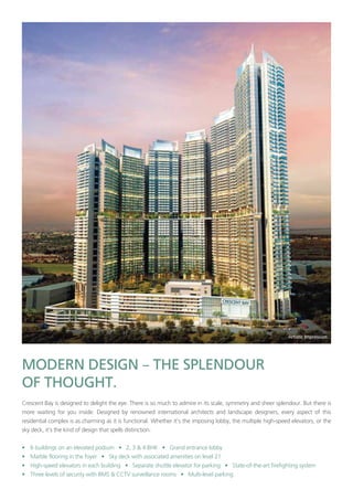 –
Crescent Bay is designed to delight the eye. There is so much to admire in its scale, symmetry and sheer splendour. But there is
more waiting for you inside. Designed by renowned international architects and landscape designers, every aspect of this
residential complex is as charming as it is functional. Whether it’s the imposing lobby, the multiple high-speed elevators, or the
sky deck, it’s the kind of design that spells distinction.
• 6 buildings on an elevated podium • 2, 3 & 4 BHK • Grand entrance lobby
• Marble flooring in the foyer • Sky deck with associated amenities on level 21
• High-speed elevators in each building • Separate shuttle elevator for parking • State-of-the-art firefighting system
• Three levels of security with BMS & CCTV surveillance rooms • Multi-level parking
 