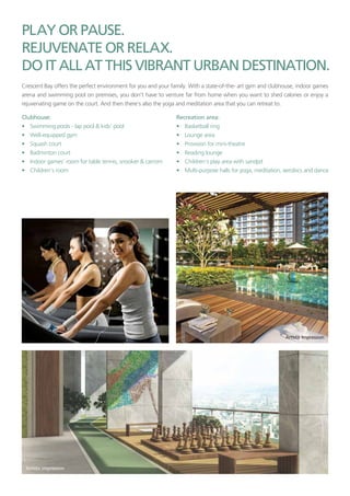 Crescent Bay offers the perfect environment for you and your family. With a state-of-the- art gym and clubhouse, indoor games
arena and swimming pool on premises, you don’t have to venture far from home when you want to shed calories or enjoy a
rejuvenating game on the court. And then there’s also the yoga and meditation area that you can retreat to.
• Swimming pools - lap pool & kids’ pool
• Well-equipped gym
• Squash court
• Badminton court
• Indoor games‘ room for table tennis, snooker & carrom
• Children’s room
• Basketball ring
• Lounge area
• Provision for mini-theatre
• Reading lounge
• Children’s play area with sandpit
• Multi-purpose halls for yoga, meditation, aerobics and dance
 