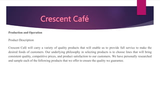 Production and Operation
Product Description
Crescent Café will carry a variety of quality products that will enable us to provide full service to make the
desired foods of customers. Our underlying philosophy in selecting products is to choose lines that will bring
consistent quality, competitive prices, and product satisfaction to our customers. We have personally researched
and sample each of the following products that we offer to ensure the quality we guarantee.
 
