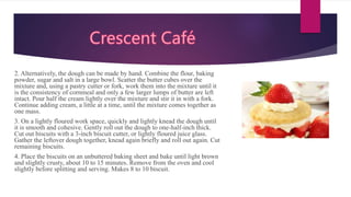 2. Alternatively, the dough can be made by hand. Combine the flour, baking
powder, sugar and salt in a large bowl. Scatter the butter cubes over the
mixture and, using a pastry cutter or fork, work them into the mixture until it
is the consistency of cornmeal and only a few larger lumps of butter are left
intact. Pour half the cream lightly over the mixture and stir it in with a fork.
Continue adding cream, a little at a time, until the mixture comes together as
one mass.
3. On a lightly floured work space, quickly and lightly knead the dough until
it is smooth and cohesive. Gently roll out the dough to one-half-inch thick.
Cut out biscuits with a 3-inch biscuit cutter, or lightly floured juice glass.
Gather the leftover dough together, knead again briefly and roll out again. Cut
remaining biscuits.
4. Place the biscuits on an unbuttered baking sheet and bake until light brown
and slightly crusty, about 10 to 15 minutes. Remove from the oven and cool
slightly before splitting and serving. Makes 8 to 10 biscuit.
 