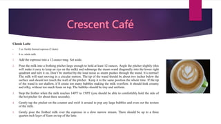 Classic Latte
• 2 oz. freshly brewed espresso (2 shots)
• 8 oz. whole milk
1. Add the espresso into a 12-ounce mug. Set aside.
2. Pour the milk into a frothing pitcher large enough to hold at least 12 ounces. Angle the pitcher slightly (this
will make it easy to keep an eye on the milk) and submerge the steam wand diagonally into the lower right
quadrant and turn it on. Don’t be startled by the loud noise as steam pushes through the wand. It’s normal!
The milk will start moving in a circular motion. The tip of the wand should be about two inches below the
surface and should not touch the wall of the pitcher. Keep it in the same position the whole time. If the tip
of the wand is too shallow, it’ll create too many bubbles making the milk overflow. It should look creamy
and silky, without too much foam on top. The bubbles should be tiny and uniform.
3. Stop the frother when the milk reaches 140ºF to 150ºF (you should be able to comfortably hold the side of
the hot pitcher for about three seconds).
4. Gently tap the pitcher on the counter and swirl it around to pop any large bubbles and even out the texture
of the milk.
5. Gently pour the frothed milk over the espresso in a slow narrow stream. There should be up to a three
quarter-inch layer of foam on top of the latte.
 