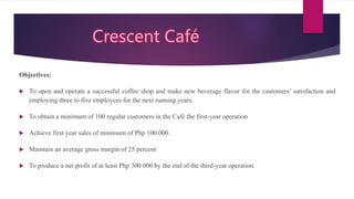 Objectives:
 To open and operate a successful coffee shop and make new beverage flavor for the customers’ satisfaction and
employing three to five employees for the next running years.
 To obtain a minimum of 100 regular customers in the Café the first-year operation
 Achieve first year sales of minimum of Php 100.000.
 Maintain an average gross margin of 25 percent
 To produce a net profit of at least Php 300.000 by the end of the third-year operation.
 