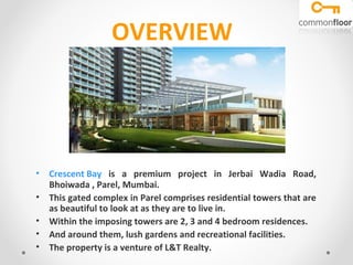OVERVIEW

• Crescent Bay is a premium project in Jerbai Wadia Road,
Bhoiwada , Parel, Mumbai.
• This gated complex in Parel comprises residential towers that are
as beautiful to look at as they are to live in.
• Within the imposing towers are 2, 3 and 4 bedroom residences.
• And around them, lush gardens and recreational facilities.
• The property is a venture of L&T Realty.

 