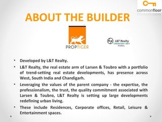 ABOUT THE BUILDER

• Developed by L&T Realty.
• L&T Realty, the real estate arm of Larsen & Toubro with a portfolio of
trend-setting real estate developments, has presence across West,
South India and Chandigarh.
• Leveraging the values of the parent company - the expertise, the
professionalism, the trust, the quality commitment associated with
Larsen & Toubro, L&T Realty is setting up large developments
redefining urban living.
• These include Residences, Corporate offices, Retail, Leisure &
Entertainment spaces.

 
