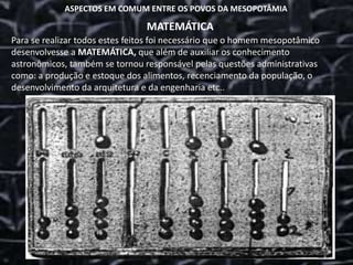 ASPECTOS EM COMUM ENTRE OS POVOS DA MESOPOTÂMIA
MATEMÁTICA
Para se realizar todos estes feitos foi necessário que o homem mesopotâmico
desenvolvesse a MATEMÁTICA, que além de auxiliar os conhecimento
astronômicos, também se tornou responsável pelas questões administrativas
como: a produção e estoque dos alimentos, recenciamento da população, o
desenvolvimento da arquitetura e da engenharia etc..
 