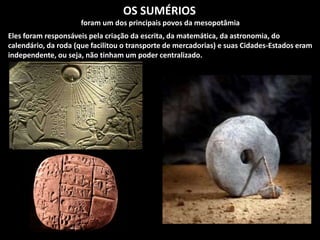 OS SUMÉRIOS
foram um dos principais povos da mesopotâmia
Eles foram responsáveis pela criação da escrita, da matemática, da astronomia, do
calendário, da roda (que facilitou o transporte de mercadorias) e suas Cidades-Estados eram
independente, ou seja, não tinham um poder centralizado.
 