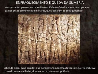 ENFRAQUECIMENTO E QUEDA DA SUMÉRIA
As constantes guerras entre as diversas Cidades-Estados sumerianas geraram
graves crises econômicas e militares, que abacaram as enfraquecendo.
Sabendo disso, povo semitas que dominavam modernas táticas de guerra, inclusive
o uso do arco e da flecha, dominaram a baixa mesopotâmia.
 