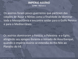 Os assírios dominaram a Fenícia, a Palestina e o Egito,
atingindo seu apogeu durante o reinado de Assurbanipal,
quando o império Assírio se estendia do Rio Nilo ao
Planalto do Irã.
Os assírios foram povos guerreiros que partiram das
cidades de Assur e Nínive como a finalidade de dominar
toda a Mesopotâmia e encontra saídas para o Golfo Persico
e para o Mediterrâneo.
IMPÉRIO ASSÍRIO
(1700 – 612 a.C.)
 