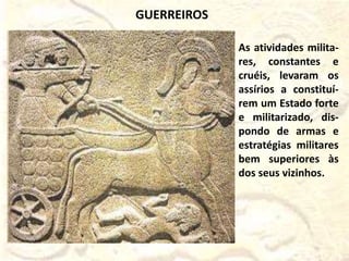 As atividades milita-
res, constantes e
cruéis, levaram os
assírios a constituí-
rem um Estado forte
e militarizado, dis-
pondo de armas e
estratégias militares
bem superiores às
dos seus vizinhos.
GUERREIROS
 