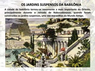 A cidade da babilônia tornou-se novamente a mais importante do Oriente,
principalmente durante o reinado de Nabucodonosor, quando foram
construídos os jardins suspensos, uma das maravilhas do Mundo Antigo.
OS JARDINS SUSPENSOS DA BABILÔNIA
 