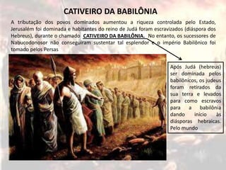 A tributação dos povos dominados aumentou a riqueza controlada pelo Estado,
Jerusalém foi dominada e habitantes do reino de Judá foram escravizados (diáspora dos
Hebreus), durante o chamado CATIVEIRO DA BABILÔNIA. No entanto, os sucessores de
Nabucodonosor não conseguiram sustentar tal esplendor e o império Babilônico foi
tomado pelos Persas
CATIVEIRO DA BABILÔNIA
CATIVEIRO DA BABILÔNIA.
Após Judá (hebreus)
ser dominada pelos
babilônicos, os judeus
foram retirados da
sua terra e levados
para como escravos
para a babilônia
dando início às
diásporas hebraicas.
Pelo mundo
 