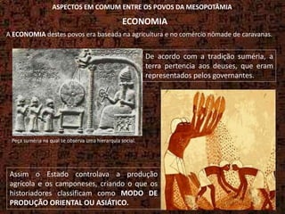 De acordo com a tradição suméria, a
terra pertencia aos deuses, que eram
representados pelos governantes.
Assim o Estado controlava a produção
agrícola e os camponeses, criando o que os
historiadores classificam como MODO DE
PRODUÇÃO ORIENTAL OU ASIÁTICO.
Peça suméria na qual se observa uma hierarquia social.
ASPECTOS EM COMUM ENTRE OS POVOS DA MESOPOTÂMIA
ECONOMIA
A ECONOMIA destes povos era baseada na agricultura e no comércio nômade de caravanas.
 