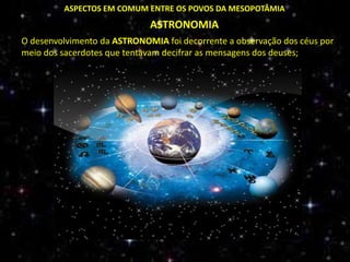 ASPECTOS EM COMUM ENTRE OS POVOS DA MESOPOTÂMIA
ASTRONOMIA
O desenvolvimento da ASTRONOMIA foi decorrente a observação dos céus por
meio dos sacerdotes que tentavam decifrar as mensagens dos deuses;
 