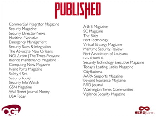 PUBLISHED
Commercial Integrator Magazine
Security Magazine
Security Director News
Maritime Executive
Emergency Management
Security Sales & Integration
The Advocate New Orleans
NOLA.com | The Times-Picayune
Busride Maintenance Magazine
Computing Now Magazine
Inland Ports Magazine
Safety 4 Sea
Security Today
Security Info Watch
GSN Magazine
Wall Street Journal Money
USA Today

A & S Magazine
SC Magazine
The Blaze
Port Technology
Virtual Strategy Magazine
Maritime Security Review
Port Association of Louisiana
Fox 8 WVUE
Security Technology Executive Magazine
Today's Leading Ladies Magazine
CityBusiness
AAPA Seaports Magazine
Beyond Insurance Magazine
RFID Journal
Washington Times Communities
Vigilance Security Magazine

 
