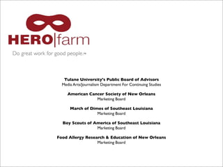 Do great work for good people.™

Tulane University's Public Board of Advisors
Media Arts/Journalism Department For Continuing Studies
American Cancer Society of New Orleans
Marketing Board
March of Dimes of Southeast Louisiana
Marketing Board
Boy Scouts of America of Southeast Louisiana
Marketing Board
Food Allergy Research & Education of New Orleans
Marketing Board

 