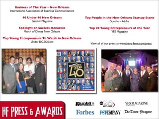 Business of The Year - New Orleans
International Association of Business Communicators
40 Under 40 New Orleans
Gambit Magazine

Top People in the New Orleans Startup Scene
Southern Alpha

Spotlight on Success Honorees
March of Dimes New Orleans

Top 20 Young Entrepreneurs of the Year
YFS Magazine

Top Young Entrepreneurs To Watch in New Orleans
Under30CEO.com

HF PRESS & AWARDS

View all of our press at www.hero-farm.com/press

 