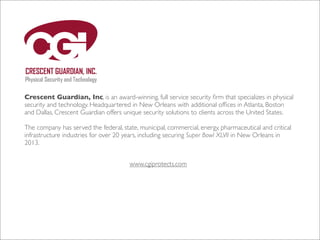Crescent Guardian, Inc, is an award-winning, full service security ﬁrm that specializes in physical
security and technology. Headquartered in New Orleans with additional ofﬁces in Atlanta, Boston
and Dallas, Crescent Guardian offers unique security solutions to clients across the United States.
The company has served the federal, state, municipal, commercial, energy, pharmaceutical and critical
infrastructure industries for over 20 years, including securing Super Bowl XLVII in New Orleans in
2013.
www.cgiprotects.com

 