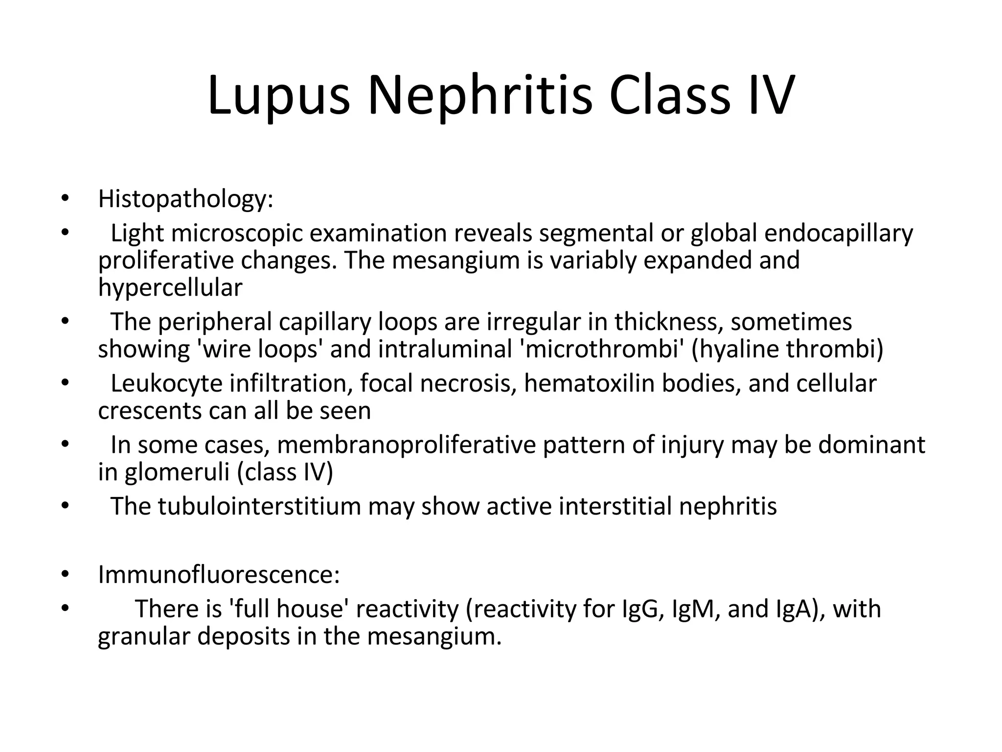Lupus Nephritis Class IV Histopathology:  Light microscopic examination reveals segmental or global endocapillary proliferative changes. The mesangium is variably expanded and hypercellular The peripheral capillary loops are irregular in thickness, sometimes showing 'wire loops' and intraluminal 'microthrombi' (hyaline thrombi) Leukocyte infiltration, focal necrosis, hematoxilin bodies, and cellular crescents can all be seen In some cases, membranoproliferative pattern of injury may be dominant in glomeruli (class IV) The tubulointerstitium may show active interstitial nephritis Immunofluorescence:  There is 'full house' reactivity (reactivity for IgG, IgM, and IgA), with granular deposits in the mesangium. 