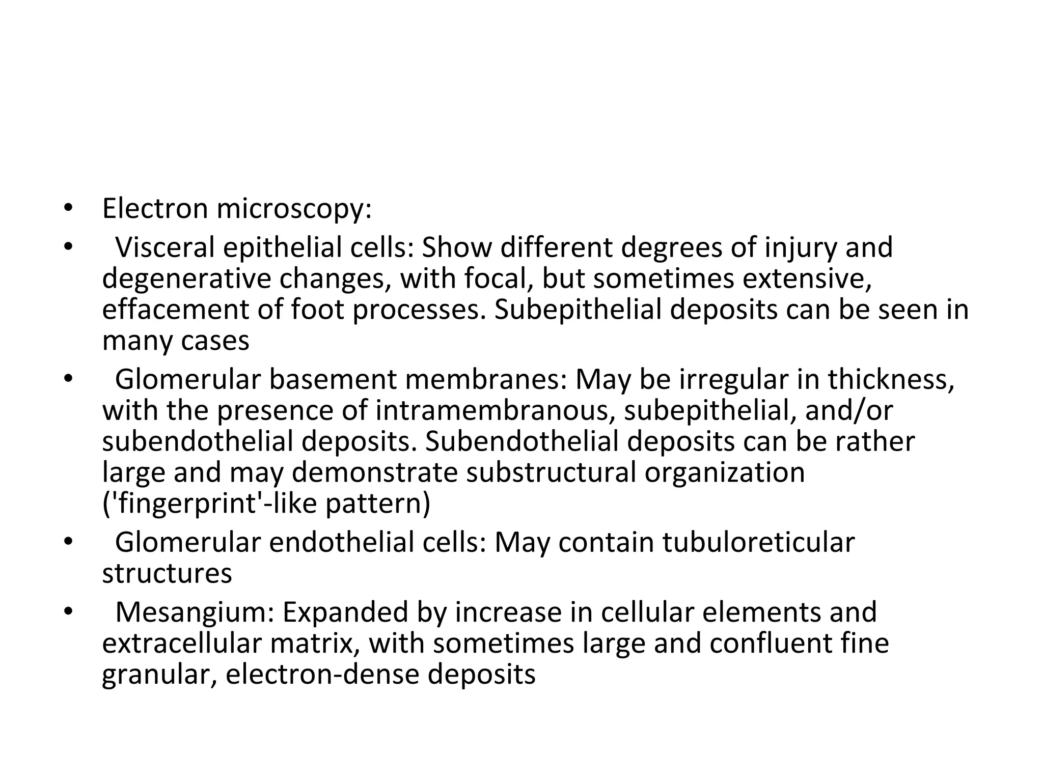 Electron microscopy:  Visceral epithelial cells: Show different degrees of injury and degenerative changes, with focal, but sometimes extensive, effacement of foot processes. Subepithelial deposits can be seen in many cases Glomerular basement membranes: May be irregular in thickness, with the presence of intramembranous, subepithelial, and/or subendothelial deposits. Subendothelial deposits can be rather large and may demonstrate substructural organization ('fingerprint'-like pattern) Glomerular endothelial cells: May contain tubuloreticular structures Mesangium: Expanded by increase in cellular elements and extracellular matrix, with sometimes large and confluent fine granular, electron-dense deposits 