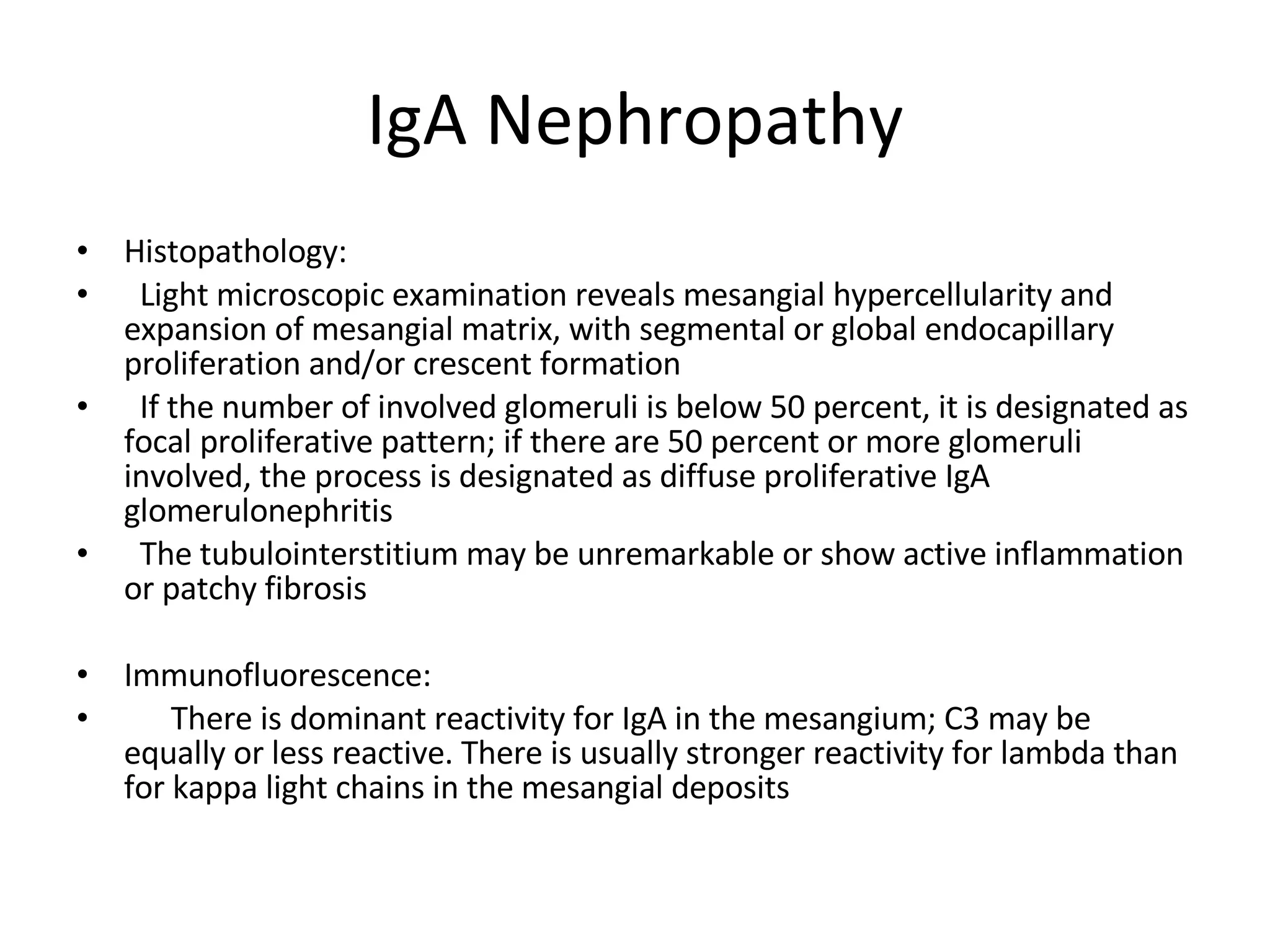 IgA Nephropathy Histopathology:  Light microscopic examination reveals mesangial hypercellularity and expansion of mesangial matrix, with segmental or global endocapillary proliferation and/or crescent formation If the number of involved glomeruli is below 50 percent, it is designated as focal proliferative pattern; if there are 50 percent or more glomeruli involved, the process is designated as diffuse proliferative IgA glomerulonephritis The tubulointerstitium may be unremarkable or show active inflammation or patchy fibrosis Immunofluorescence:  There is dominant reactivity for IgA in the mesangium; C3 may be equally or less reactive. There is usually stronger reactivity for lambda than for kappa light chains in the mesangial deposits  