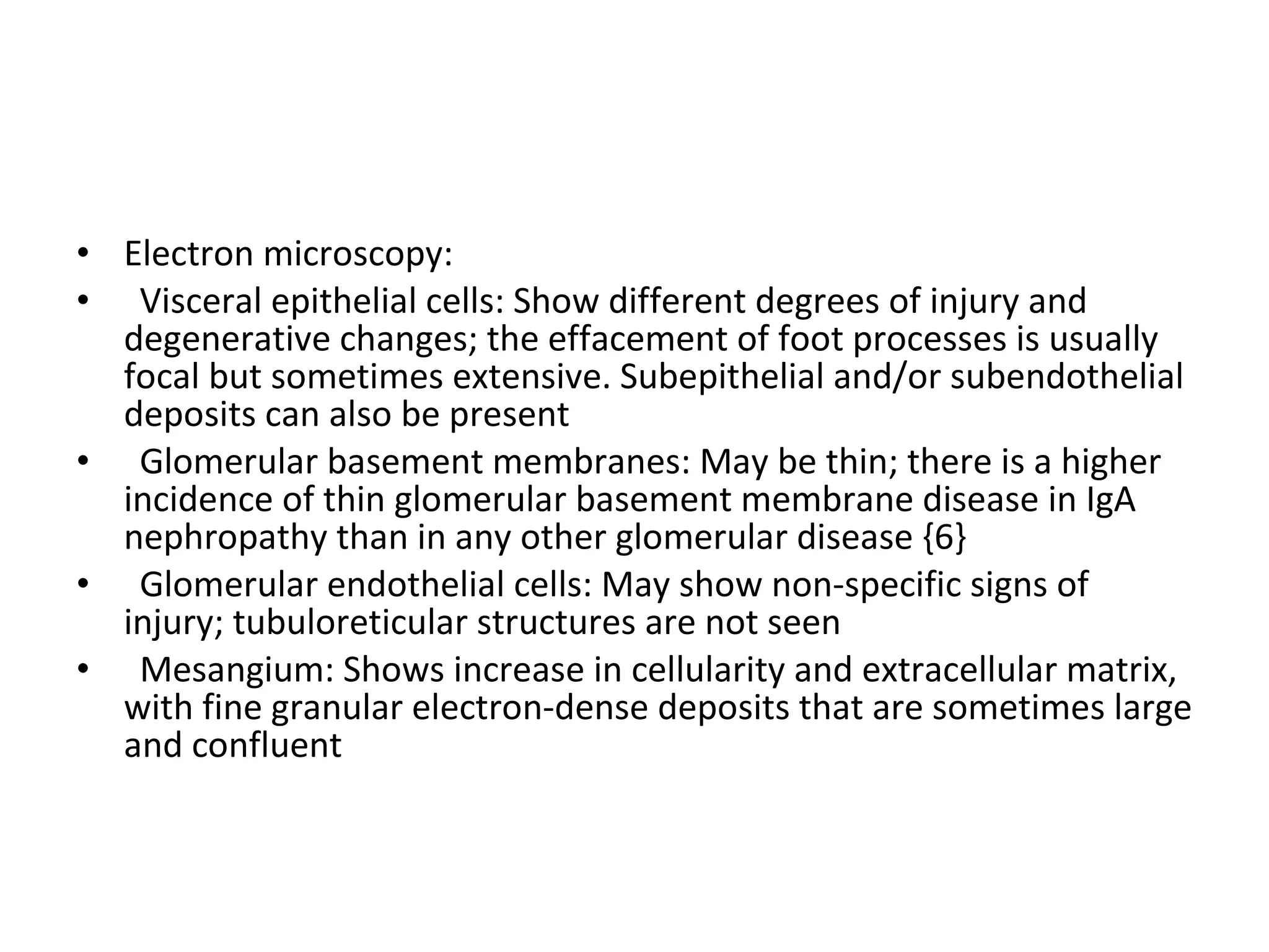 Electron microscopy:  Visceral epithelial cells: Show different degrees of injury and degenerative changes; the effacement of foot processes is usually focal but sometimes extensive. Subepithelial and/or subendothelial deposits can also be present Glomerular basement membranes: May be thin; there is a higher incidence of thin glomerular basement membrane disease in IgA nephropathy than in any other glomerular disease {6} Glomerular endothelial cells: May show non-specific signs of injury; tubuloreticular structures are not seen Mesangium: Shows increase in cellularity and extracellular matrix, with fine granular electron-dense deposits that are sometimes large and confluent 