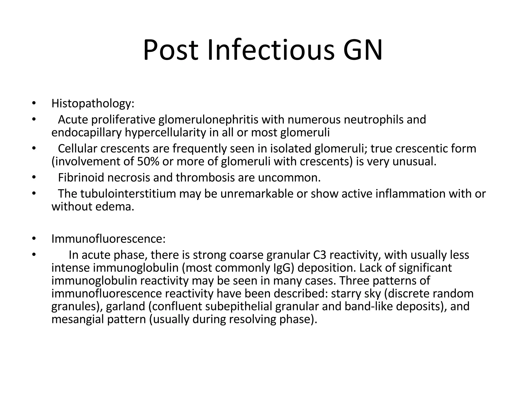 Post Infectious GN Histopathology:  Acute proliferative glomerulonephritis with numerous neutrophils and endocapillary hypercellularity in all or most glomeruli Cellular crescents are frequently seen in isolated glomeruli; true crescentic form (involvement of 50% or more of glomeruli with crescents) is very unusual. Fibrinoid necrosis and thrombosis are uncommon. The tubulointerstitium may be unremarkable or show active inflammation with or without edema. Immunofluorescence:  In acute phase, there is strong coarse granular C3 reactivity, with usually less intense immunoglobulin (most commonly IgG) deposition. Lack of significant immunoglobulin reactivity may be seen in many cases. Three patterns of immunofluorescence reactivity have been described: starry sky (discrete random granules), garland (confluent subepithelial granular and band-like deposits), and mesangial pattern (usually during resolving phase).  