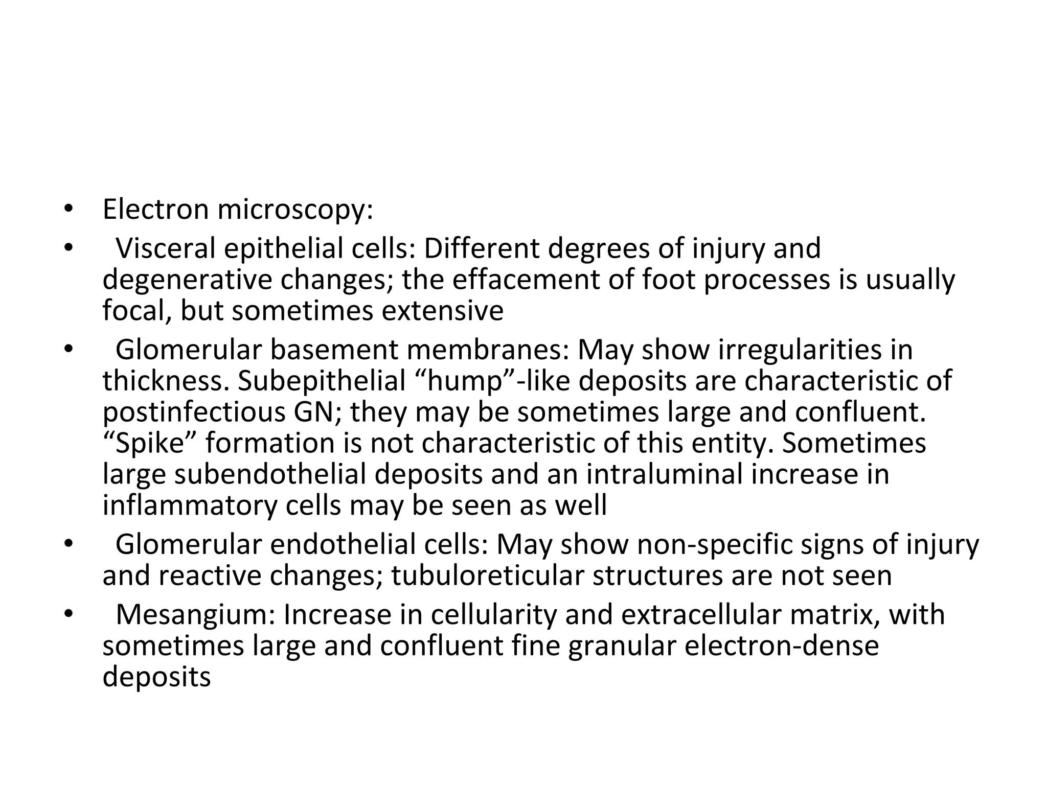 Electron microscopy:  Visceral epithelial cells: Different degrees of injury and degenerative changes; the effacement of foot processes is usually focal, but sometimes extensive Glomerular basement membranes: May show irregularities in thickness. Subepithelial “hump”-like deposits are characteristic of postinfectious GN; they may be sometimes large and confluent. “Spike” formation is not characteristic of this entity. Sometimes large subendothelial deposits and an intraluminal increase in inflammatory cells may be seen as well Glomerular endothelial cells: May show non-specific signs of injury and reactive changes; tubuloreticular structures are not seen Mesangium: Increase in cellularity and extracellular matrix, with sometimes large and confluent fine granular electron-dense deposits 
