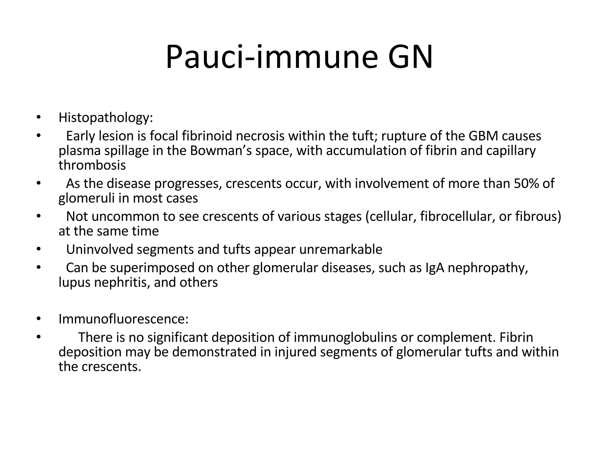 Pauci-immune GN Histopathology:  Early lesion is focal fibrinoid necrosis within the tuft; rupture of the GBM causes plasma spillage in the Bowman’s space, with accumulation of fibrin and capillary thrombosis As the disease progresses, crescents occur, with involvement of more than 50% of glomeruli in most cases Not uncommon to see crescents of various stages (cellular, fibrocellular, or fibrous) at the same time Uninvolved segments and tufts appear unremarkable Can be superimposed on other glomerular diseases, such as IgA nephropathy, lupus nephritis, and others Immunofluorescence:  There is no significant deposition of immunoglobulins or complement. Fibrin deposition may be demonstrated in injured segments of glomerular tufts and within the crescents. 