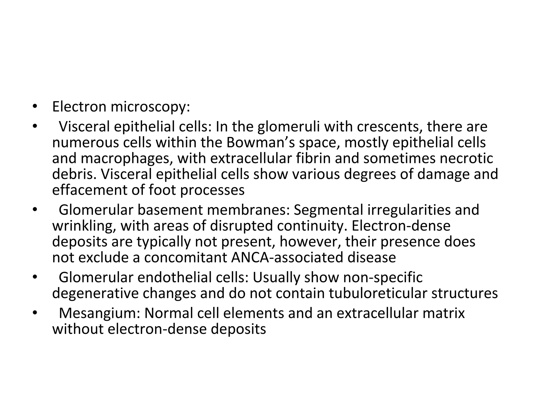 Electron microscopy:  Visceral epithelial cells: In the glomeruli with crescents, there are numerous cells within the Bowman’s space, mostly epithelial cells and macrophages, with extracellular fibrin and sometimes necrotic debris. Visceral epithelial cells show various degrees of damage and effacement of foot processes Glomerular basement membranes: Segmental irregularities and wrinkling, with areas of disrupted continuity. Electron-dense deposits are typically not present, however, their presence does not exclude a concomitant ANCA-associated disease Glomerular endothelial cells: Usually show non-specific degenerative changes and do not contain tubuloreticular structures Mesangium: Normal cell elements and an extracellular matrix without electron-dense deposits  