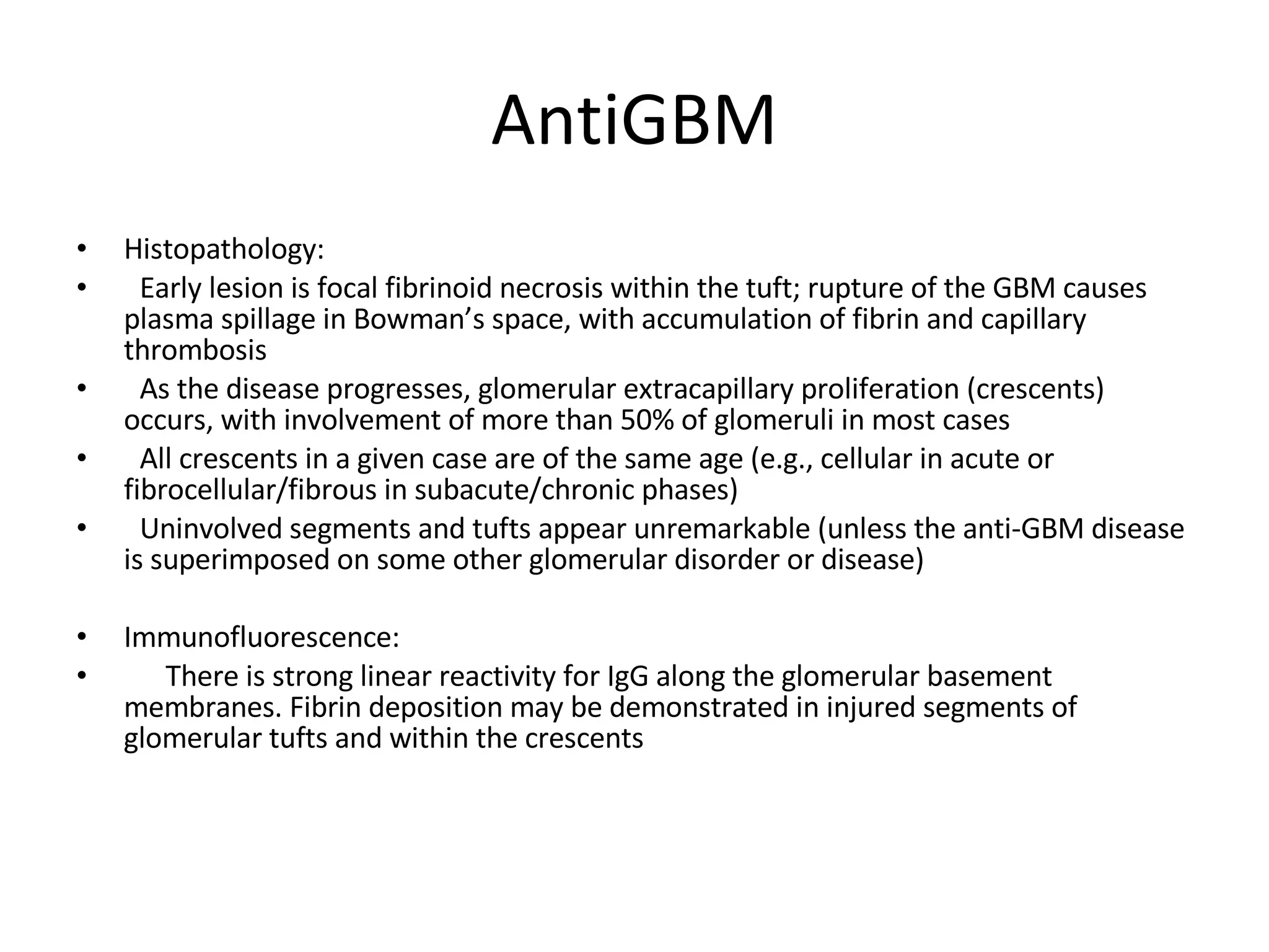 AntiGBM Histopathology:  Early lesion is focal fibrinoid necrosis within the tuft; rupture of the GBM causes plasma spillage in Bowman’s space, with accumulation of fibrin and capillary thrombosis As the disease progresses, glomerular extracapillary proliferation (crescents) occurs, with involvement of more than 50% of glomeruli in most cases All crescents in a given case are of the same age (e.g., cellular in acute or fibrocellular/fibrous in subacute/chronic phases) Uninvolved segments and tufts appear unremarkable (unless the anti-GBM disease is superimposed on some other glomerular disorder or disease) Immunofluorescence:  There is strong linear reactivity for IgG along the glomerular basement membranes. Fibrin deposition may be demonstrated in injured segments of glomerular tufts and within the crescents  