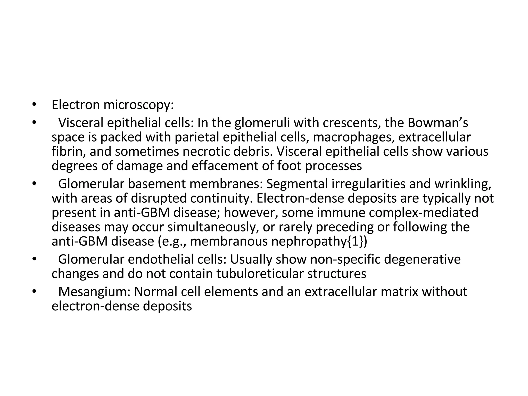 Electron microscopy:  Visceral epithelial cells: In the glomeruli with crescents, the Bowman’s space is packed with parietal epithelial cells, macrophages, extracellular fibrin, and sometimes necrotic debris. Visceral epithelial cells show various degrees of damage and effacement of foot processes Glomerular basement membranes: Segmental irregularities and wrinkling, with areas of disrupted continuity. Electron-dense deposits are typically not present in anti-GBM disease; however, some immune complex-mediated diseases may occur simultaneously, or rarely preceding or following the anti-GBM disease (e.g., membranous nephropathy{1}) Glomerular endothelial cells: Usually show non-specific degenerative changes and do not contain tubuloreticular structures Mesangium: Normal cell elements and an extracellular matrix without electron-dense deposits 